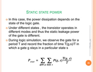 STATIC STATE POWER
 In this case, the power dissipation depends on the
state of the logic gate.
 Under different states , the transistor operates in
different modes and thus the static leakage power
of the gate is different.
 During logic simulation, we observe the gate for a
period T and record the fraction of time T(g,s)/T in
which a gate g stays in a particular state s
--------------------------NIT
Hamirpur--------------
26
 