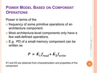 POWER MODEL BASED ON COMPONENT
OPERATIONS
Power in terms of the
 frequency of some primitive operations of an
architecture component.
 Most architecture-level components only have a
few well-defined operations.
 E.g. PD of a small memory component can be
written as
38
--------------------------NIT
Hamirpur--------------
K1 and K2 are obtained from characterization and properties of the
component
 