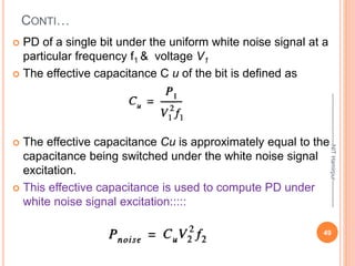 CONTI…
 PD of a single bit under the uniform white noise signal at a
particular frequency f1 & voltage V1
 The effective capacitance C u of the bit is defined as
 The effective capacitance Cu is approximately equal to the
capacitance being switched under the white noise signal
excitation.
 This effective capacitance is used to compute PD under
white noise signal excitation:::::
49
--------------------------NIT
Hamirpur--------------
 