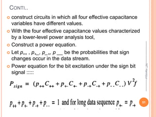 CONTI..
 construct circuits in which all four effective capacitance
variables have different values.
 With the four effective capacitance values characterized
by a lower-level power analysis tool,
 Construct a power equation.
 Let p++ , p+_, p_+, p __ be the probabilities that sign
changes occur in the data stream.
 Power equation for the bit excitation under the sign bit
signal :::::
51
--------------------------NIT
Hamirpur--------------
 