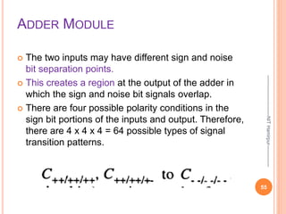 ADDER MODULE
 The two inputs may have different sign and noise
bit separation points.
 This creates a region at the output of the adder in
which the sign and noise bit signals overlap.
 There are four possible polarity conditions in the
sign bit portions of the inputs and output. Therefore,
there are 4 x 4 x 4 = 64 possible types of signal
transition patterns.
55
--------------------------NIT
Hamirpur--------------
 
