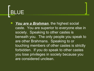 BLUE
   You are a Brahman, the highest social
    caste. You are superior to everyone else in
    society. Speaking to other castes is
    beneath you. The only people you speak to
    are other Brahmans. Speaking to or
    touching members of other castes is strictly
    forbidden. If you do speak to other castes
    you lose privileges in society because you
    are considered unclean.
 