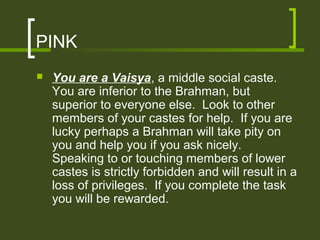 PINK
   You are a Vaisya, a middle social caste.
    You are inferior to the Brahman, but
    superior to everyone else. Look to other
    members of your castes for help. If you are
    lucky perhaps a Brahman will take pity on
    you and help you if you ask nicely.
    Speaking to or touching members of lower
    castes is strictly forbidden and will result in a
    loss of privileges. If you complete the task
    you will be rewarded.
 