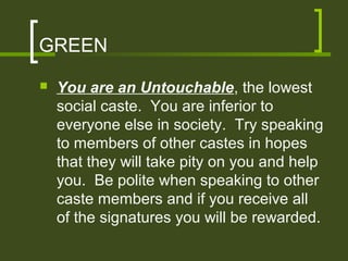 GREEN
   You are an Untouchable, the lowest
    social caste. You are inferior to
    everyone else in society. Try speaking
    to members of other castes in hopes
    that they will take pity on you and help
    you. Be polite when speaking to other
    caste members and if you receive all
    of the signatures you will be rewarded.
 