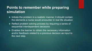 Points to remember while preparing
simulation
 Initiate the problem in a realistic manner, it should contain
the elements a nurse would encounter in real life situation
 Reflect problem solving process by requiring a series of
sequential interdependent decisions
 Enables the learner to obtain the necessary information
and/or feedback related to a previous decision as input to
the next step.
 