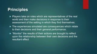 Principles
 Players take on roles which are representatives of the real
world and then make decisions in response to their
assessment of the setting in which they find themselves.
 The experiences simulated are consequences which relate
to their decisions and their general performance.
 “Monitor” the results of their actions are brought to reflect
upon the relationship between their own decisions and the
resultant effect
 