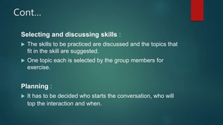 Cont…
Selecting and discussing skills :
 The skills to be practiced are discussed and the topics that
fit in the skill are suggested.
 One topic each is selected by the group members for
exercise.
Planning :
 It has to be decided who starts the conversation, who will
top the interaction and when.
 