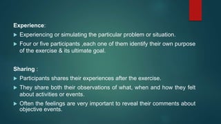 Experience:
 Experiencing or simulating the particular problem or situation.
 Four or five participants ,each one of them identify their own purpose
of the exercise & its ultimate goal.
Sharing :
 Participants shares their experiences after the exercise.
 They share both their observations of what, when and how they felt
about activities or events.
 Often the feelings are very important to reveal their comments about
objective events.
 