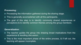 Processing :
 Processing the information gathered during the sharing stage.
 This is generally accomplished with all the participants.
 The goal of this step is to identify commonly shared experiences or
perceptions & to identify common themes among the group members.
Generalization :
 The teacher guides the group into drawing broad implications from the
experience & resulting discussion.
 This is the most important phase of the entire process, & if left out, the
learning will appear incomplete.
 