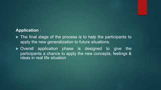 Application :
 The final stage of the process is to help the participants to
apply the new generalization to future situations.
 Overall application phase is designed to give the
participants a chance to apply the new concepts, feelings &
ideas in real life situation
 