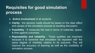 Requisites for good simulation
process
 Active involvement of all students.
 Clarity : the decision made should be based on the clear effect
and causes of the simulation process & resulting discussion.
 Feasibility : It measures the cost in terms of materials, space,
& time against outcomes.
 Repeatability and reliability : These qualities are important
because it is essential that simulation be repeated with the
same degree of reliability relative to its outcome. This will
improve the accuracy of learning as well as the credibility of
simulation process.
 
