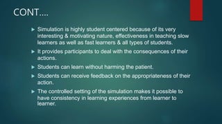 CONT….
 Simulation is highly student centered because of its very
interesting & motivating nature, effectiveness in teaching slow
learners as well as fast learners & all types of students.
 It provides participants to deal with the consequences of their
actions.
 Students can learn without harming the patient.
 Students can receive feedback on the appropriateness of their
action.
 The controlled setting of the simulation makes it possible to
have consistency in learning experiences from learner to
learner.
 