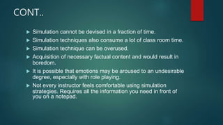 CONT..
 Simulation cannot be devised in a fraction of time.
 Simulation techniques also consume a lot of class room time.
 Simulation technique can be overused.
 Acquisition of necessary factual content and would result in
boredom.
 It is possible that emotions may be aroused to an undesirable
degree, especially with role playing.
 Not every instructor feels comfortable using simulation
strategies. Requires all the information you need in front of
you on a notepad.
 