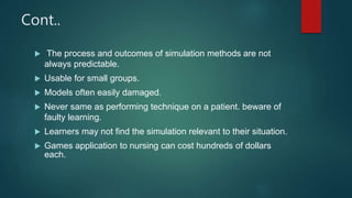 Cont..
 The process and outcomes of simulation methods are not
always predictable.
 Usable for small groups.
 Models often easily damaged.
 Never same as performing technique on a patient. beware of
faulty learning.
 Learners may not find the simulation relevant to their situation.
 Games application to nursing can cost hundreds of dollars
each.
 