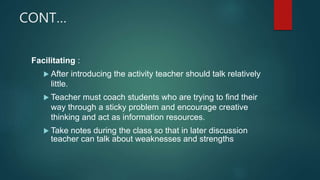 CONT…
Facilitating :
 After introducing the activity teacher should talk relatively
little.
 Teacher must coach students who are trying to find their
way through a sticky problem and encourage creative
thinking and act as information resources.
 Take notes during the class so that in later discussion
teacher can talk about weaknesses and strengths
 