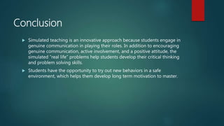 Conclusion
 Simulated teaching is an innovative approach because students engage in
genuine communication in playing their roles. In addition to encouraging
genuine communication, active involvement, and a positive attitude, the
simulated “real life” problems help students develop their critical thinking
and problem solving skills.
 Students have the opportunity to try out new behaviors in a safe
environment, which helps them develop long term motivation to master.
 