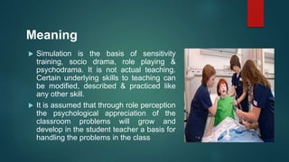 Meaning
 Simulation is the basis of sensitivity
training, socio drama, role playing &
psychodrama. It is not actual teaching.
Certain underlying skills to teaching can
be modified, described & practiced like
any other skill.
 It is assumed that through role perception
the psychological appreciation of the
classroom problems will grow and
develop in the student teacher a basis for
handling the problems in the class
 