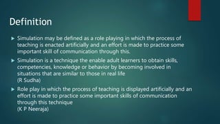 Definition
 Simulation may be defined as a role playing in which the process of
teaching is enacted artificially and an effort is made to practice some
important skill of communication through this.
 Simulation is a technique the enable adult learners to obtain skills,
competencies, knowledge or behavior by becoming involved in
situations that are similar to those in real life
(R Sudha)
 Role play in which the process of teaching is displayed artificially and an
effort is made to practice some important skills of communication
through this technique
(K P Neeraja)
 