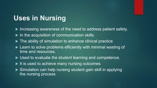 Uses in Nursing
 Increasing awareness of the need to address patient safety.
 In the acquisition of communication skills.
 The ability of simulation to enhance clinical practice
 Learn to solve problems efficiently with minimal wasting of
time and resources.
 Used to evaluate the student learning and competence.
 It is used to achieve many nursing outcomes
 Simulation can help nursing student gain skill in applying
the nursing process
 