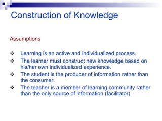 Assumptions   Learning is an active and individualized process. The learner must construct new knowledge based on his/her own individualized experience. The student is the producer of information rather than the consumer. The teacher is a member of learning community rather than the only source of information (facilitator). Construction of Knowledge 