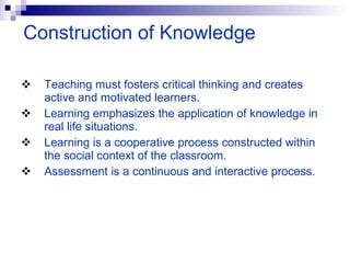Teaching must fosters critical thinking and creates active and motivated learners.  Learning emphasizes the application of knowledge in real life situations.  Learning is a cooperative process constructed within the social context of the classroom. Assessment is a continuous and interactive process. Construction of Knowledge 