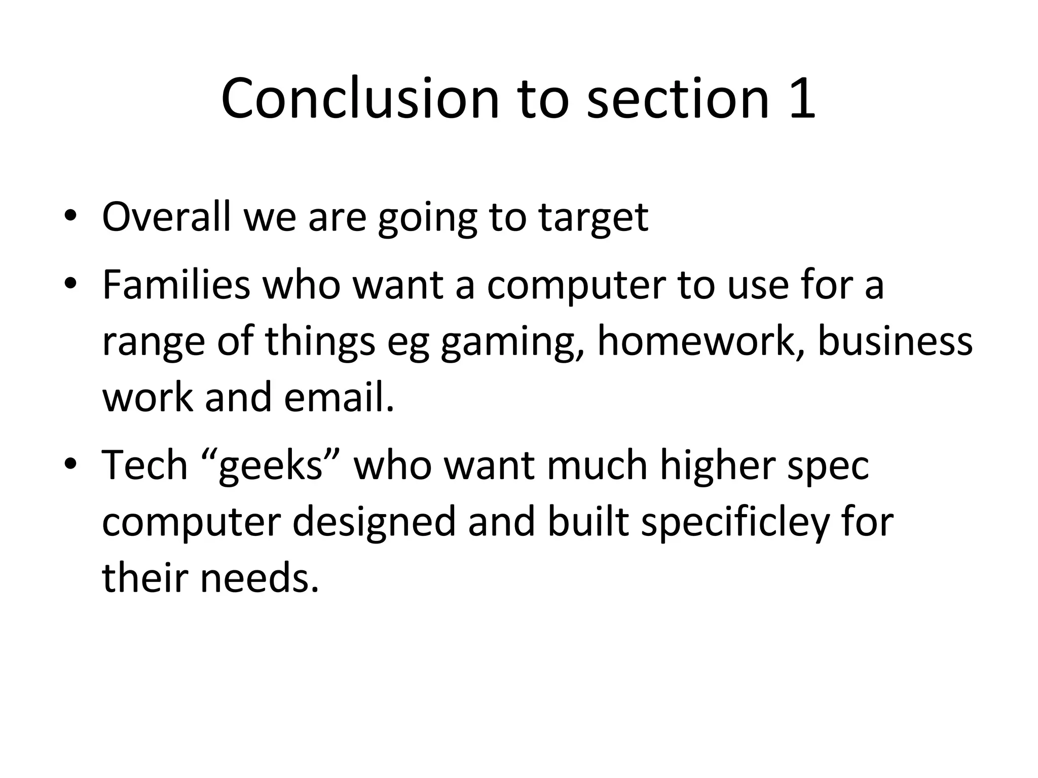 Conclusion to section 1 Overall we are going to target  Families who want a computer to use for a range of things eg gaming, homework, business work and email. Tech “geeks” who want much higher spec computer designed and built specificley for their needs.  
