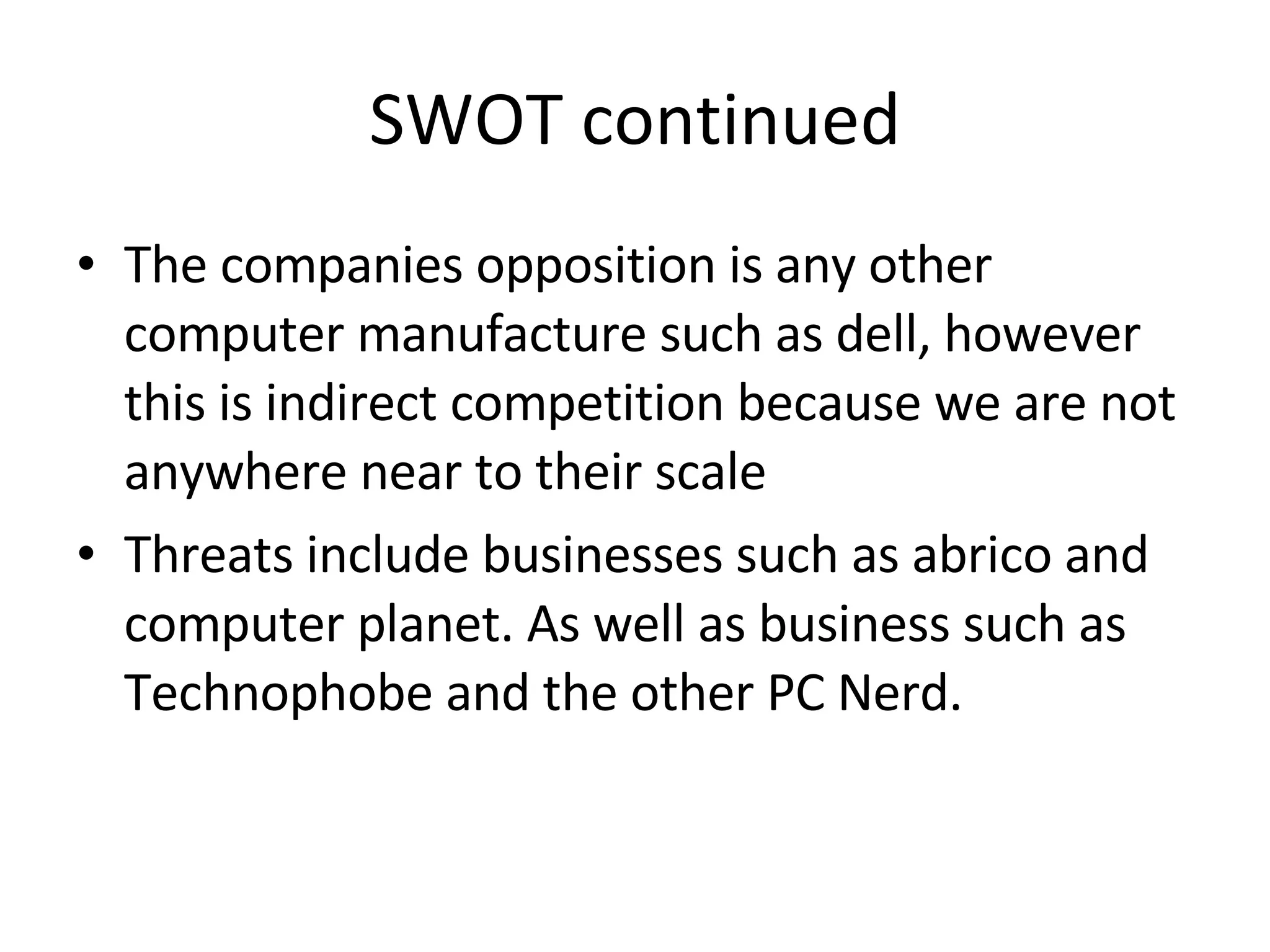 SWOT continued The companies opposition is any other computer manufacture such as dell, however this is indirect competition because we are not anywhere near to their scale Threats include businesses such as abrico and computer planet. As well as business such as Technophobe and the other PC Nerd.  