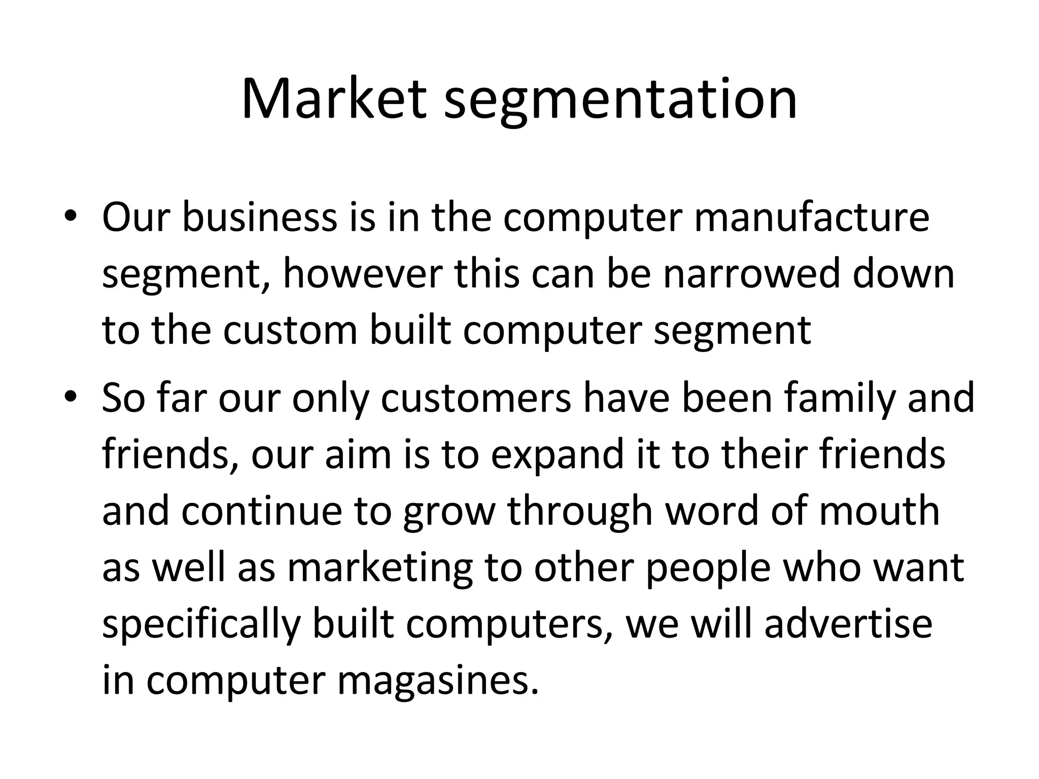 Market segmentation Our business is in the computer manufacture segment, however this can be narrowed down to the custom built computer segment  So far our only customers have been family and friends, our aim is to expand it to their friends and continue to grow through word of mouth as well as marketing to other people who want specifically built computers, we will advertise in computer magasines. 