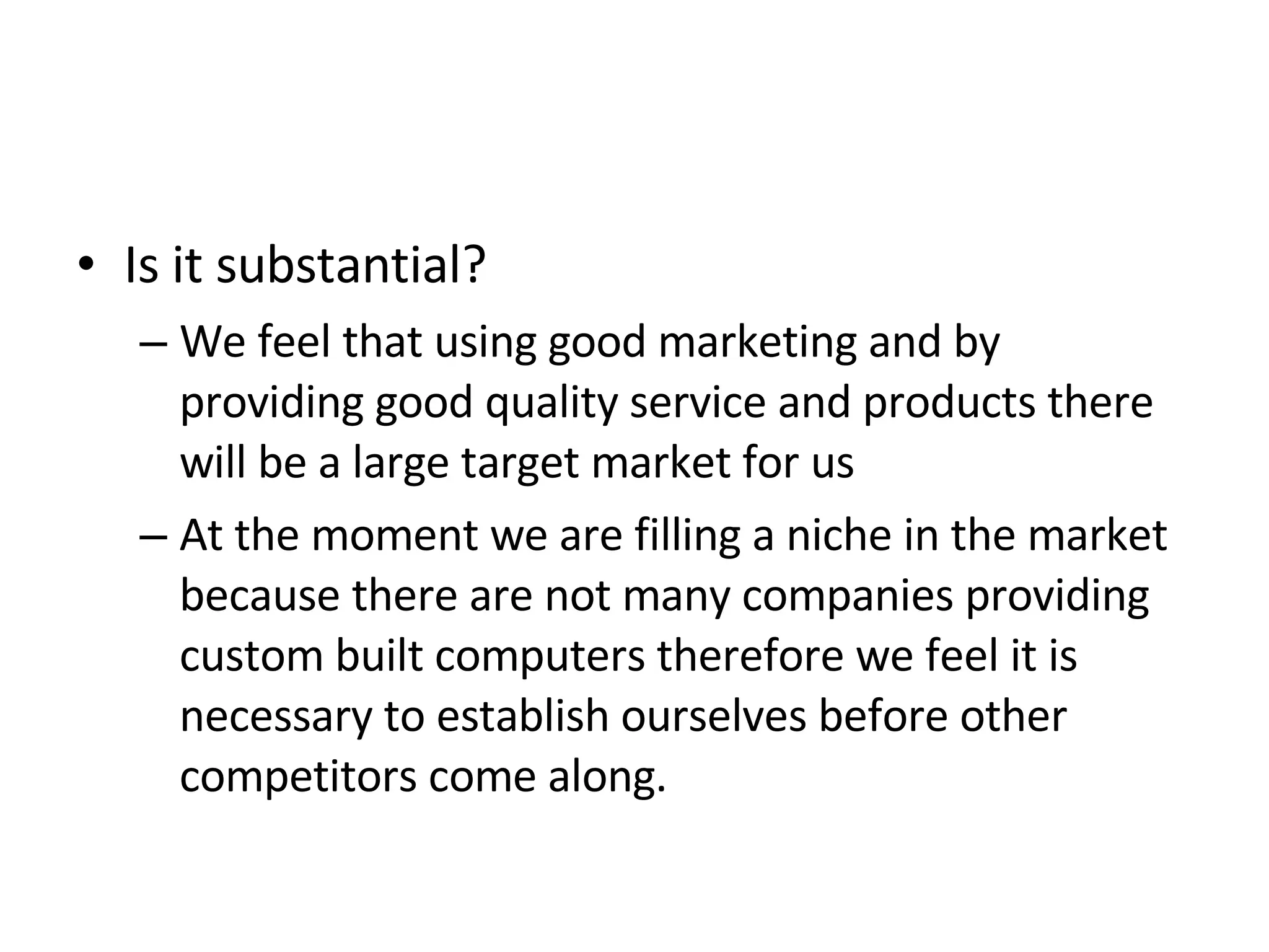 Is it substantial? We feel that using good marketing and by providing good quality service and products there will be a large target market for us  At the moment we are filling a niche in the market because there are not many companies providing custom built computers therefore we feel it is necessary to establish ourselves before other competitors come along. 