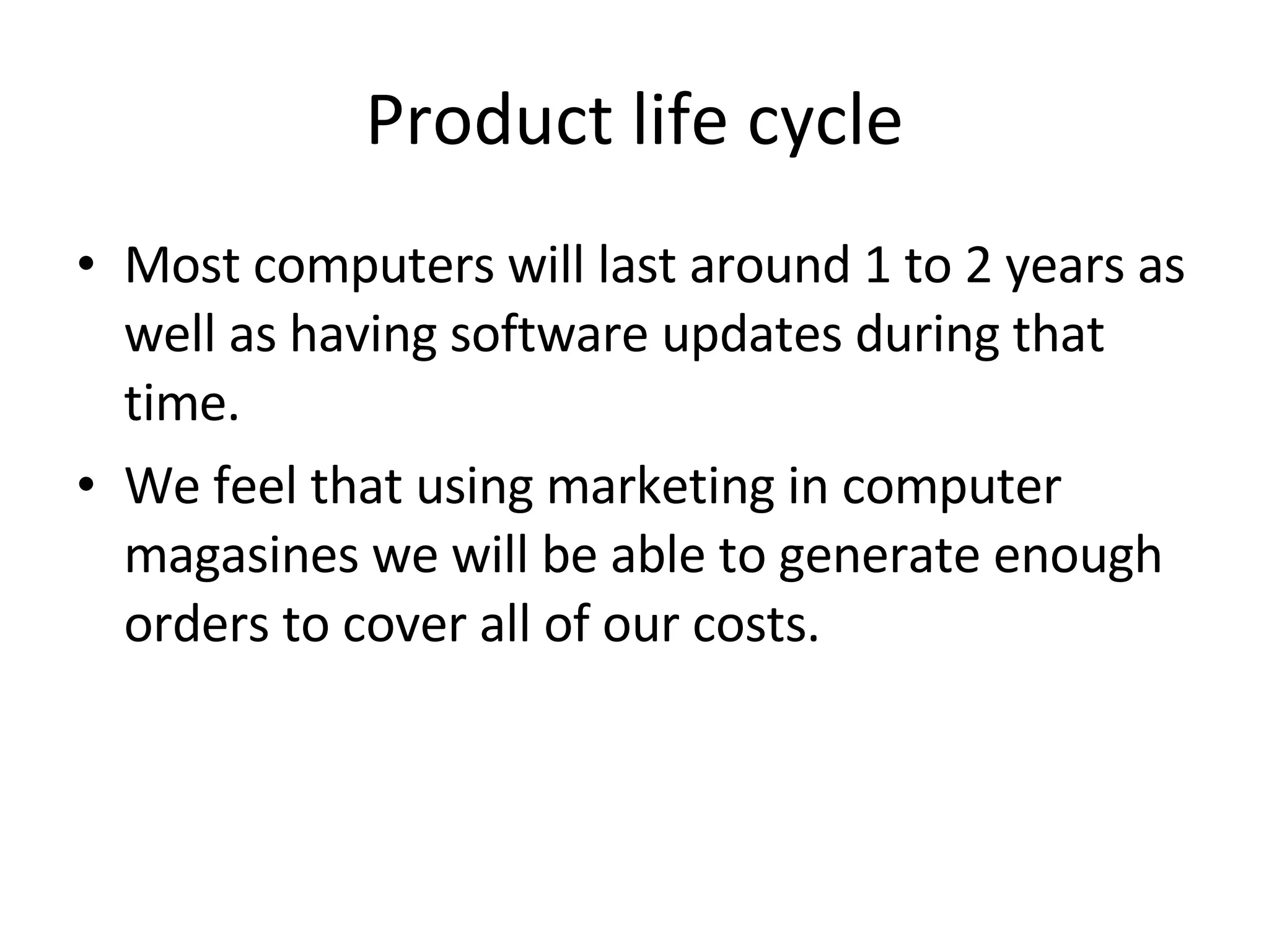 Product life cycle Most computers will last around 1 to 2 years as well as having software updates during that time. We feel that using marketing in computer magasines we will be able to generate enough orders to cover all of our costs. 