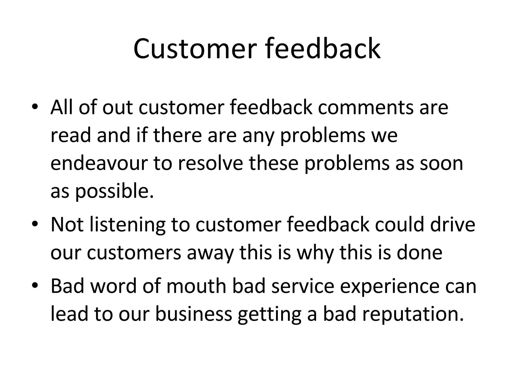 Customer feedback All of out customer feedback comments are read and if there are any problems we endeavour to resolve these problems as soon as possible. Not listening to customer feedback could drive our customers away this is why this is done Bad word of mouth bad service experience can lead to our business getting a bad reputation. 