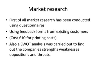 Market research First of all market research has been conducted using questionnaires. Using feedback forms from existing customers (Cost £10 for printing costs) Also a SWOT analysis was carried out to find out the companies strengths weaknesses oppositions and threats. 