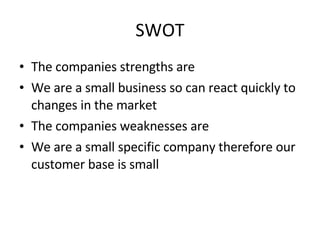 SWOT The companies strengths are We are a small business so can react quickly to changes in the market The companies weaknesses are We are a small specific company therefore our customer base is small 