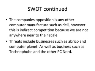 SWOT continued The companies opposition is any other computer manufacture such as dell, however this is indirect competition because we are not anywhere near to their scale Threats include businesses such as abrico and computer planet. As well as business such as Technophobe and the other PC Nerd.  