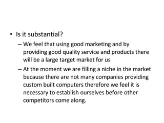 Is it substantial? We feel that using good marketing and by providing good quality service and products there will be a large target market for us  At the moment we are filling a niche in the market because there are not many companies providing custom built computers therefore we feel it is necessary to establish ourselves before other competitors come along. 
