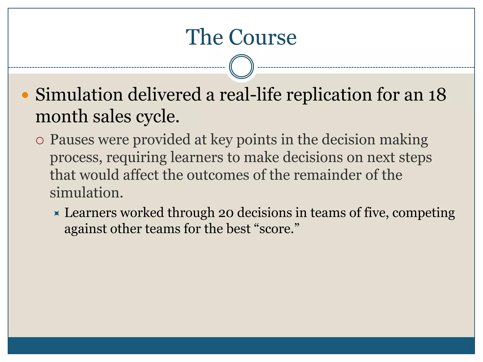 The CourseSimulation delivered a real-life replication for an 18 month sales cycle. Pauses were provided at key points in the decision making process, requiring learners to make decisions on next steps that would affect the outcomes of the remainder of the simulation.Learners worked through 20 decisions in teams of five, competing against other teams for the best “score.”