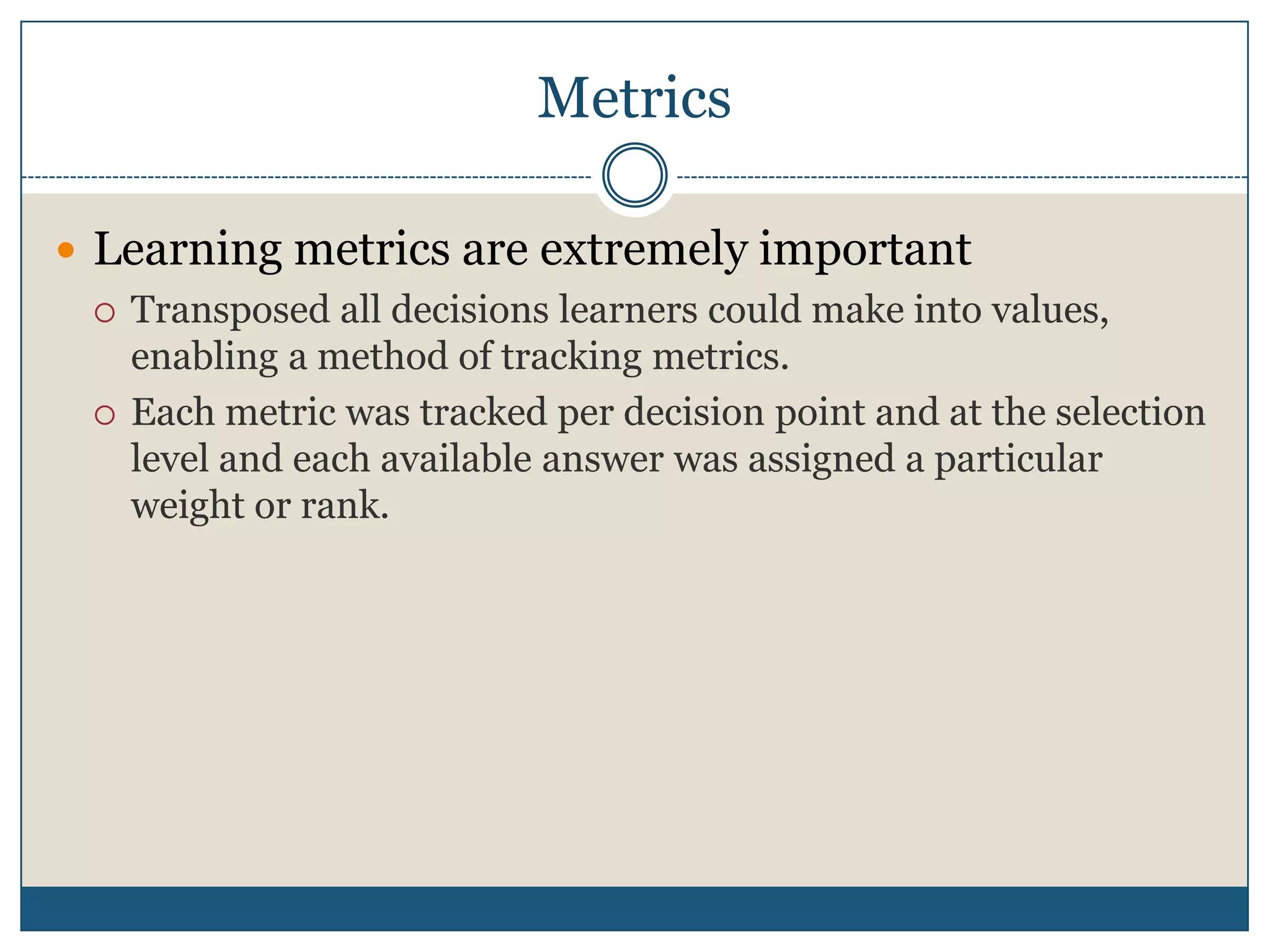 MetricsLearning metrics are extremely importantTransposed all decisions learners could make into values, enabling a method of tracking metrics.Each metric was tracked per decision point and at the selection level and each available answer was assigned a particular weight or rank.