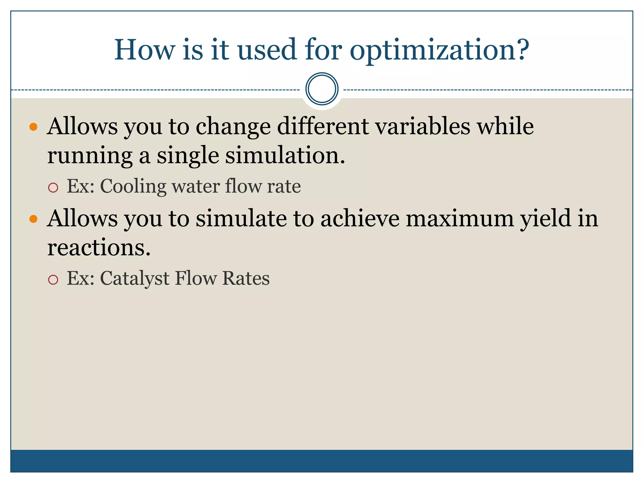 How is it used for optimization?Allows you to change different variables while running a single simulation.Ex: Cooling water flow rateAllows you to simulate to achieve maximum yield in reactions.Ex: Catalyst Flow Rates