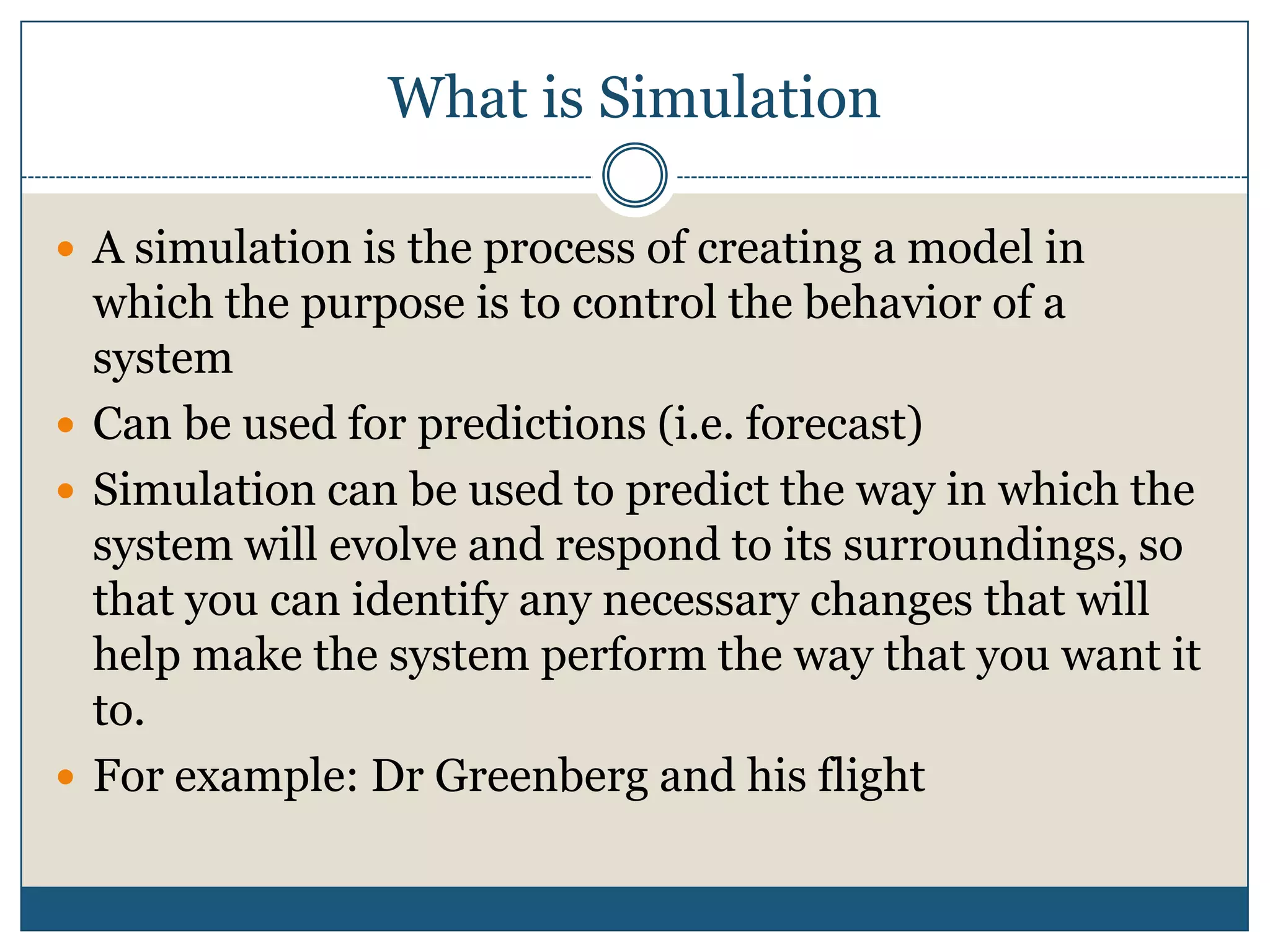 What is SimulationA simulation is the process of creating a model in which the purpose is to control the behavior of a systemCan be used for predictions (i.e. forecast)Simulation can be used to predict the way in which the system will evolve and respond to its surroundings, so that you can identify any necessary changes that will help make the system perform the way that you want it to.For example: Dr Greenberg and his flight