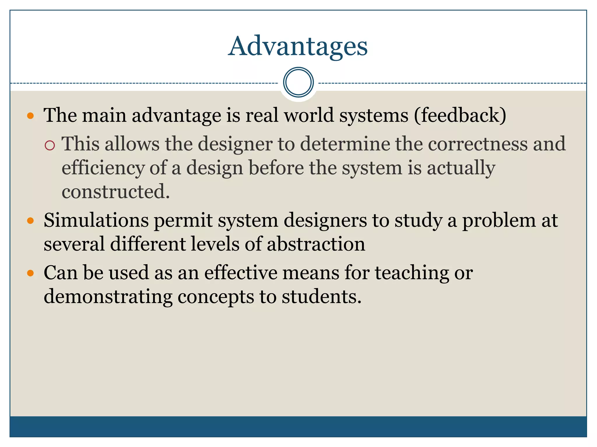 AdvantagesThe main advantage is real world systems (feedback)This allows the designer to determine the correctness and efficiency of a design before the system is actually constructed.Simulations permit system designers to study a problem at several different levels of abstractionCan be used as an effective means for teaching or demonstrating concepts to students.
