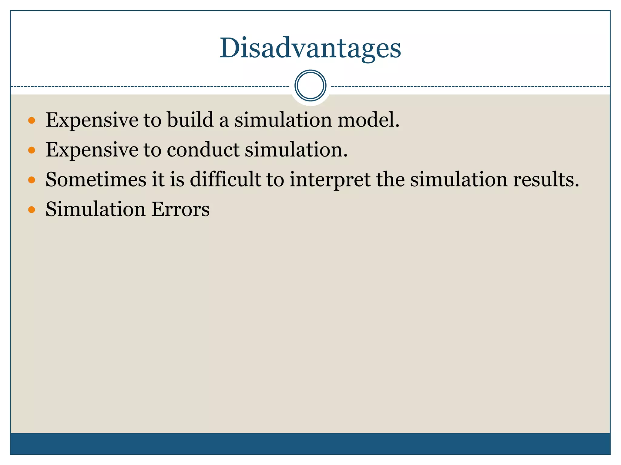 DisadvantagesExpensive to build a simulation model. Expensive to conduct simulation. Sometimes it is difficult to interpret the simulation results. Simulation Errors