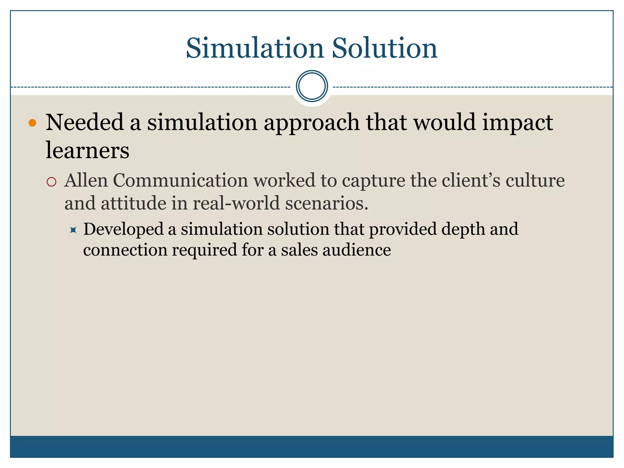 Simulation SolutionNeeded a simulation approach that would impact learnersAllen Communication worked to capture the client’s culture and attitude in real-world scenarios.Developed a simulation solution that provided depth and connection required for a sales audience
