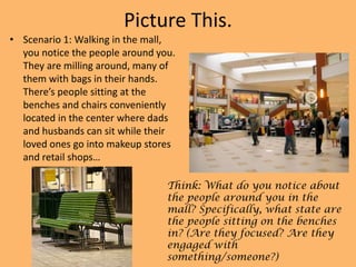 Picture This.
• Scenario 1: Walking in the mall,
you notice the people around you.
They are milling around, many of
them with bags in their hands.
There’s people sitting at the
benches and chairs conveniently
located in the center where dads
and husbands can sit while their
loved ones go into makeup stores
and retail shops…
Think: What do you notice about
the people around you in the
mall? Specifically, what state are
the people sitting on the benches
in? (Are they focused? Are they
engaged with
something/someone?)

 