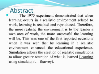 Abstract
 The 1975 experiment demonstrated that when
learning occurs in a realistic environment related to
work, learning is retained and reproduced. Therefore,
the more realistic the environment is to the learner’s
own area of work, the more successful the learning
will be. This was one of the first reported occasions
when it was seen that by learning in a realistic
environment enhanced the educational experience.
Simulation allows the creation of realistic simulations
to allow greater retention of what is learned Learning
using simulators . (harvey).
 
