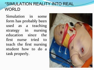 “SIMULATION REALITY INTO REAL
WORLD
Simulation in some
form has probably been
used as a teaching
strategy in nursing
education since the
first nurse tried to
teach the first nursing
student how to do a
task properly.
 
