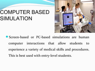COMPUTER BASED
SIMULATION
Screen-based or PC-based simulations are human
computer interactions that allow students to
experience a variety of medical skills and procedures.
This is best used with entry-level students.
 