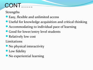 CONT……
Strengths
Easy, flexible and unlimited access
Useful for knowledge acquisition and critical thinking
Accommodating to individual pace of learning
Good for lower/entry level students
Relatively low cost
Limitations
No physical interactivity
Low fidelity
No experiential learning
 