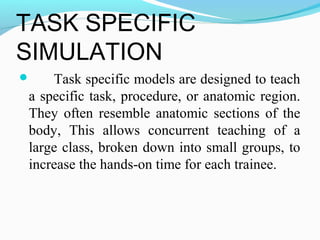 TASK SPECIFIC
SIMULATION
 Task specific models are designed to teach
a specific task, procedure, or anatomic region.
They often resemble anatomic sections of the
body, This allows concurrent teaching of a
large class, broken down into small groups, to
increase the hands-on time for each trainee.
 