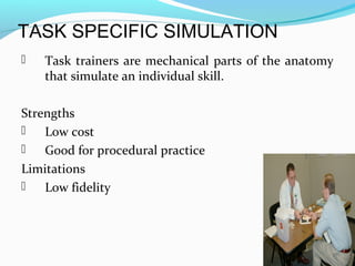 TASK SPECIFIC SIMULATION
 Task trainers are mechanical parts of the anatomy
that simulate an individual skill.
Strengths
 Low cost
 Good for procedural practice
Limitations
 Low fidelity
 