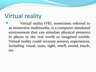 Virtual reality
 Virtual reality (VR), sometimes referred to
as immersive multimedia, is a computer simulated
environment that can simulate physical presence
in places in the real world or imagined worlds.
Virtual reality could recreate sensory experiences,
including visual, taste, sight, smell, sound, touch,
etc.
 